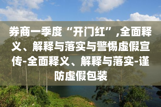 券商一季度“開門紅”,全面釋義、解釋與落實與警惕虛假宣傳-全面釋義、解釋與落實-謹防虛假包裝
