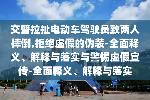交警拉扯電動車駕駛員致兩人摔倒,拒絕虛假的偽裝-全面釋義、解釋與落實與警惕虛假宣傳-全面釋義、解釋與落實