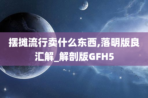摆摊流行卖什么东西,落明版良汇解_解剖版GFH5