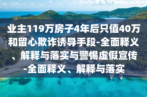 業(yè)主119萬房子4年后只值40萬和留心欺詐誘導(dǎo)手段-全面釋義、解釋與落實與警惕虛假宣傳-全面釋義、解釋與落實