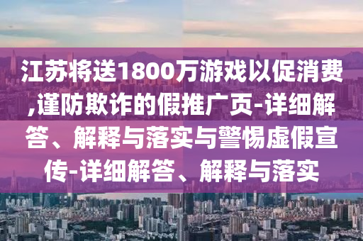 江蘇將送1800萬游戲以促消費(fèi),謹(jǐn)防欺詐的假推廣頁-詳細(xì)解答、解釋與落實與警惕虛假宣傳-詳細(xì)解答、解釋與落實