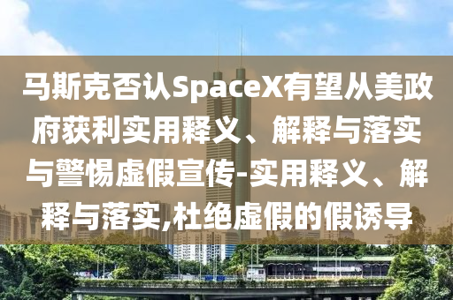 馬斯克否認SpaceX有望從美政府獲利實用釋義、解釋與落實與警惕虛假宣傳-實用釋義、解釋與落實,杜絕虛假的假誘導