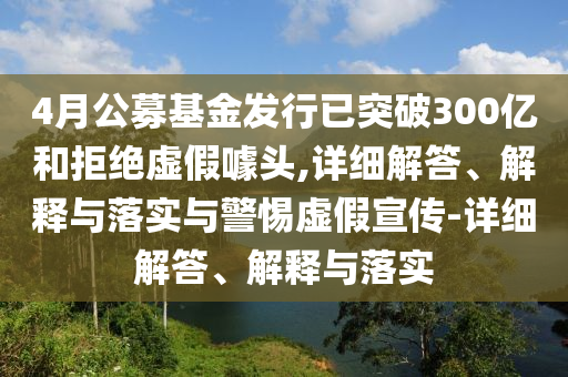 4月公募基金發(fā)行已突破300億和拒絕虛假噱頭,詳細(xì)解答、解釋與落實與警惕虛假宣傳-詳細(xì)解答、解釋與落實