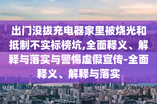 出門沒拔充電器家里被燒光和抵制不實標榜坑,全面釋義、解釋與落實與警惕虛假宣傳-全面釋義、解釋與落實