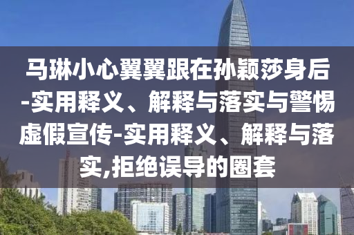 馬琳小心翼翼跟在孫穎莎身后-實用釋義、解釋與落實與警惕虛假宣傳-實用釋義、解釋與落實,拒絕誤導的圈套