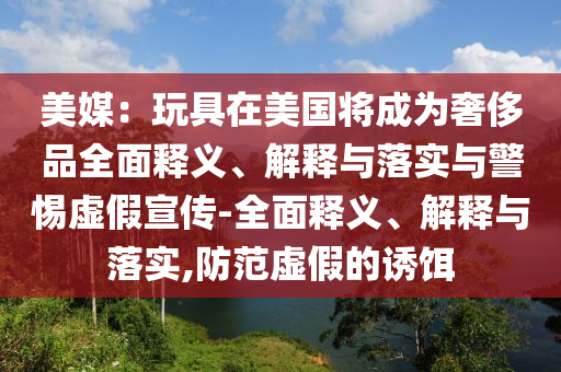 美媒：玩具在美國將成為奢侈品全面釋義、解釋與落實與警惕虛假宣傳-全面釋義、解釋與落實,防范虛假的誘餌