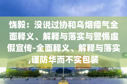 饒毅：沒(méi)說(shuō)過(guò)協(xié)和烏煙瘴氣全面釋義、解釋與落實(shí)與警惕虛假宣傳-全面釋義、解釋與落實(shí),謹(jǐn)防華而不實(shí)包裝