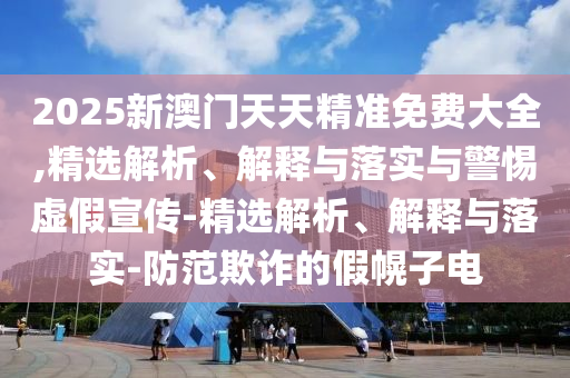 2025新澳門天天精準免費大全,精選解析、解釋與落實與警惕虛假宣傳-精選解析、解釋與落實-防范欺詐的假幌子電