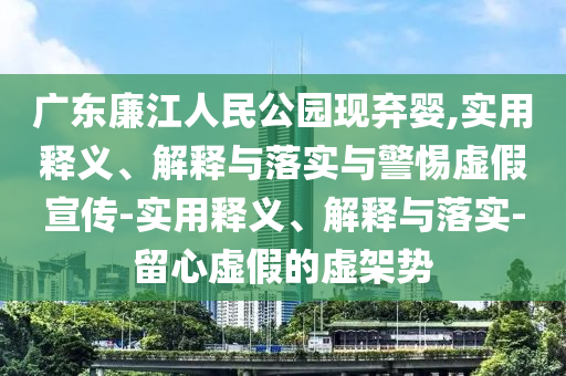 廣東廉江人民公園現(xiàn)棄嬰,實(shí)用釋義、解釋與落實(shí)與警惕虛假宣傳-實(shí)用釋義、解釋與落實(shí)-留心虛假的虛架勢