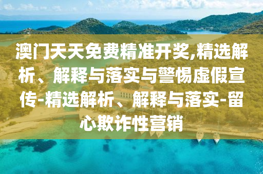 澳門天天免費(fèi)精準(zhǔn)開(kāi)獎(jiǎng),精選解析、解釋與落實(shí)與警惕虛假宣傳-精選解析、解釋與落實(shí)-留心欺詐性營(yíng)銷