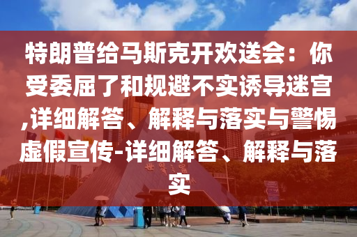 特朗普給馬斯克開歡送會(huì)：你受委屈了和規(guī)避不實(shí)誘導(dǎo)迷宮,詳細(xì)解答、解釋與落實(shí)與警惕虛假宣傳-詳細(xì)解答、解釋與落實(shí)