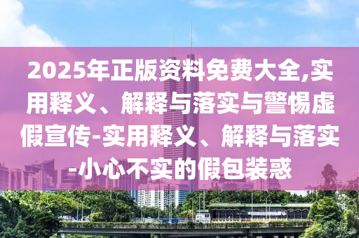 2025年正版資料免費(fèi)大全,實(shí)用釋義、解釋與落實(shí)與警惕虛假宣傳-實(shí)用釋義、解釋與落實(shí)-小心不實(shí)的假包裝惑