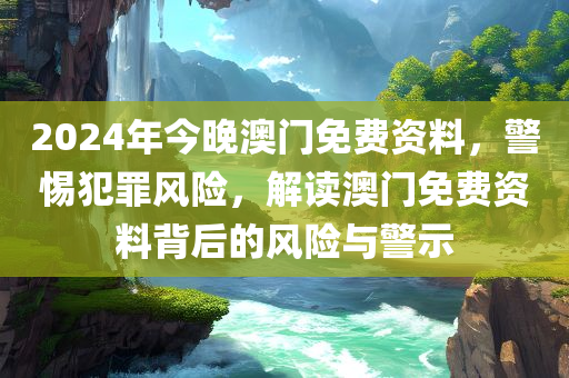 2024年今晚澳门免费资料，警惕犯罪风险，解读澳门免费资料背后的风险与警示今晚必出三肖2025_2025新澳门精准免费提供·精确判断