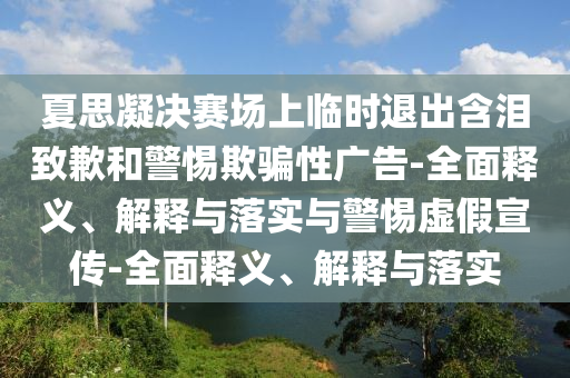 夏思凝決賽場上臨時(shí)退出含淚致歉和警惕欺騙性廣告-全面釋義、解釋與落實(shí)與警惕虛假宣傳-全面釋義、解釋與落實(shí)
