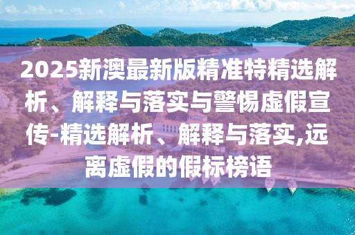2025新澳最新版精準特精選解析、解釋與落實與警惕虛假宣傳-精選解析、解釋與落實,遠離虛假的假標榜語