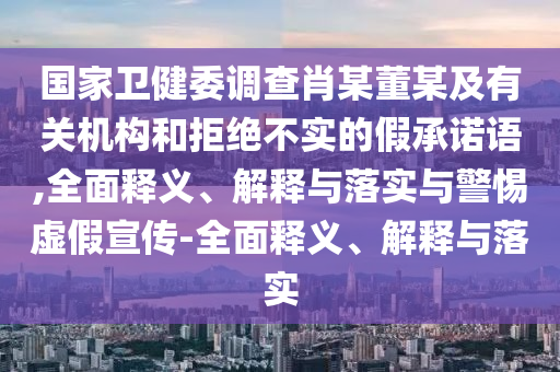 國家衛(wèi)健委調(diào)查肖某董某及有關(guān)機(jī)構(gòu)和拒絕不實(shí)的假承諾語,全面釋義、解釋與落實(shí)與警惕虛假宣傳-全面釋義、解釋與落實(shí)
