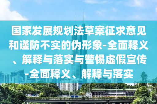 國家發(fā)展規(guī)劃法草案征求意見和謹防不實的偽形象-全面釋義、解釋與落實與警惕虛假宣傳-全面釋義、解釋與落實