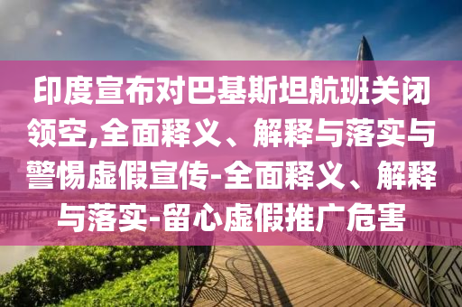 印度宣布對巴基斯坦航班關閉領空,全面釋義、解釋與落實與警惕虛假宣傳-全面釋義、解釋與落實-留心虛假推廣危害