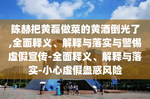 陳赫把黃磊做菜的黃酒倒光了,全面釋義、解釋與落實(shí)與警惕虛假宣傳-全面釋義、解釋與落實(shí)-小心虛假蠱惑風(fēng)險(xiǎn)