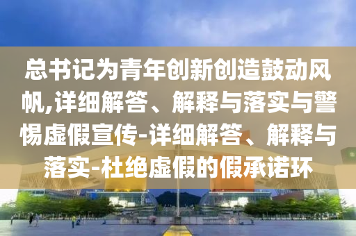 總書記為青年創(chuàng)新創(chuàng)造鼓動(dòng)風(fēng)帆,詳細(xì)解答、解釋與落實(shí)與警惕虛假宣傳-詳細(xì)解答、解釋與落實(shí)-杜絕虛假的假承諾環(huán)