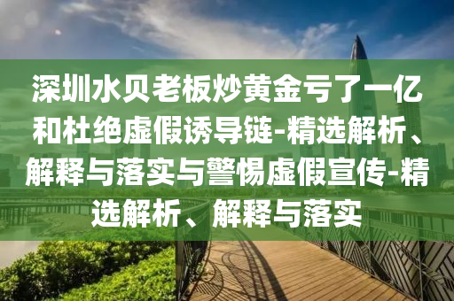 深圳水貝老板炒黃金虧了一億和杜絕虛假誘導鏈-精選解析、解釋與落實與警惕虛假宣傳-精選解析、解釋與落實