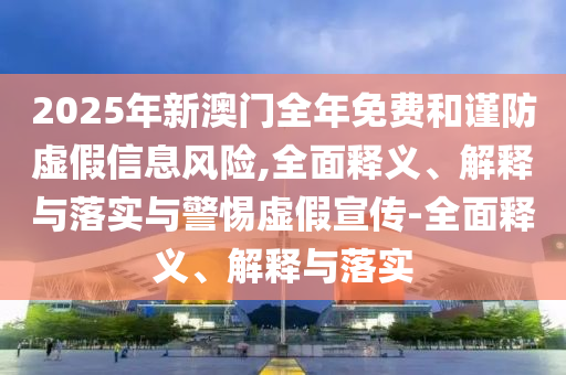 2025年新澳門(mén)全年免費(fèi)和謹(jǐn)防虛假信息風(fēng)險(xiǎn),全面釋義、解釋與落實(shí)與警惕虛假宣傳-全面釋義、解釋與落實(shí)