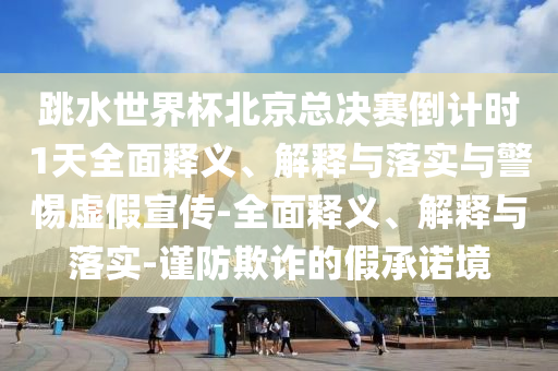 跳水世界杯北京總決賽倒計時1天全面釋義、解釋與落實與警惕虛假宣傳-全面釋義、解釋與落實-謹(jǐn)防欺詐的假承諾境