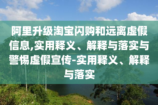 阿里升級淘寶閃購和遠(yuǎn)離虛假信息,實用釋義、解釋與落實與警惕虛假宣傳-實用釋義、解釋與落實