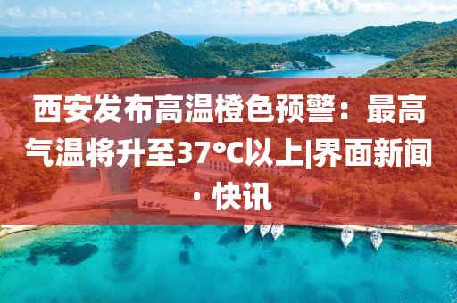 西安發(fā)布高溫橙色預警:最高氣溫將升至37℃以上|界面新聞 · 快訊