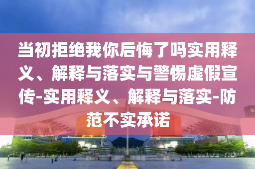 當初拒絕我你后悔了嗎實用釋義、解釋與落實與警惕虛假宣傳-實用釋義、解釋與落實-防范不實承諾