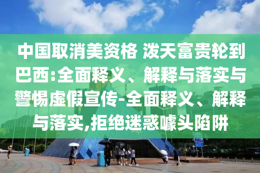 中國取消美資格 潑天富貴輪到巴西:全面釋義、解釋與落實(shí)與警惕虛假宣傳-全面釋義、解釋與落實(shí),拒絕迷惑噱頭陷阱