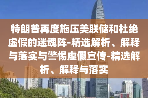 特朗普再度施壓美聯(lián)儲(chǔ)和杜絕虛假的迷魂陣-精選解析、解釋與落實(shí)與警惕虛假宣傳-精選解析、解釋與落實(shí)