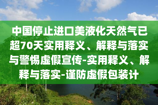 中國停止進(jìn)口美液化天然氣已超70天實(shí)用釋義、解釋與落實(shí)與警惕虛假宣傳-實(shí)用釋義、解釋與落實(shí)-謹(jǐn)防虛假包裝計(jì)