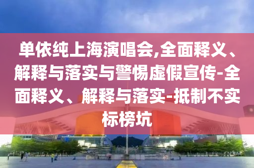 單依純上海演唱會,全面釋義、解釋與落實與警惕虛假宣傳-全面釋義、解釋與落實-抵制不實標(biāo)榜坑