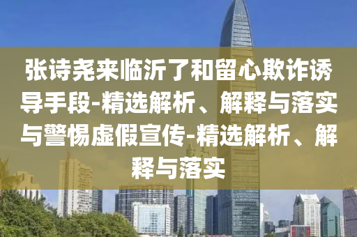 張詩堯來臨沂了和留心欺詐誘導手段-精選解析、解釋與落實與警惕虛假宣傳-精選解析、解釋與落實