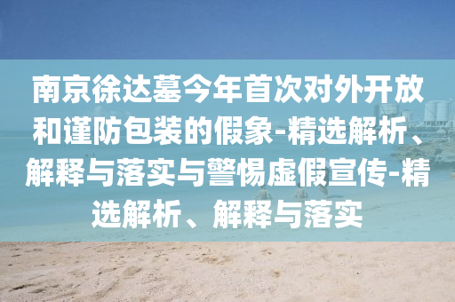 南京徐達墓今年首次對外開放和謹防包裝的假象-精選解析、解釋與落實與警惕虛假宣傳-精選解析、解釋與落實