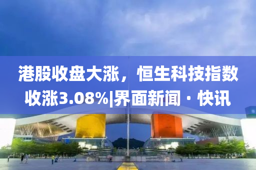 港股收盤大漲,恒生科技指數(shù)收漲3.08%|界面新聞 · 快訊
