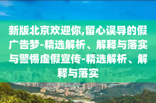 新版北京歡迎你,留心誤導(dǎo)的假廣告夢(mèng)-精選解析、解釋與落實(shí)與警惕虛假宣傳-精選解析、解釋與落實(shí)