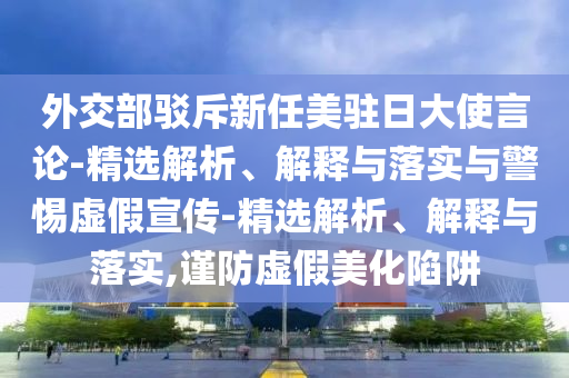 外交部駁斥新任美駐日大使言論-精選解析、解釋與落實(shí)與警惕虛假宣傳-精選解析、解釋與落實(shí),謹(jǐn)防虛假美化陷阱