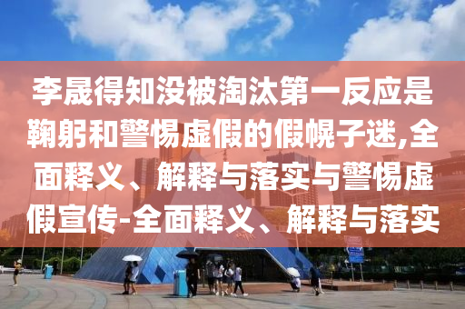 李晟得知沒被淘汰第一反應(yīng)是鞠躬和警惕虛假的假幌子迷,全面釋義、解釋與落實與警惕虛假宣傳-全面釋義、解釋與落實