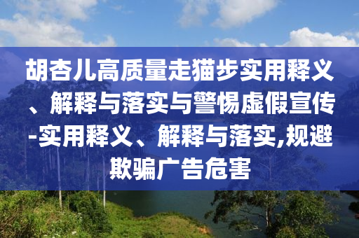 胡杏兒高質(zhì)量走貓步實(shí)用釋義、解釋與落實(shí)與警惕虛假宣傳-實(shí)用釋義、解釋與落實(shí),規(guī)避欺騙廣告危害