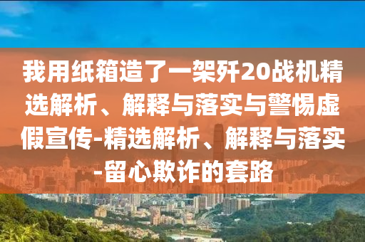 我用紙箱造了一架殲20戰(zhàn)機(jī)精選解析、解釋與落實(shí)與警惕虛假宣傳-精選解析、解釋與落實(shí)-留心欺詐的套路