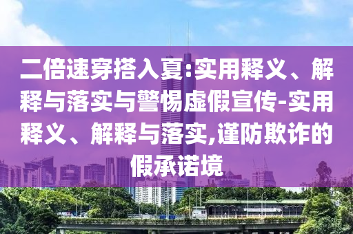 二倍速穿搭入夏:實(shí)用釋義、解釋與落實(shí)與警惕虛假宣傳-實(shí)用釋義、解釋與落實(shí),謹(jǐn)防欺詐的假承諾境