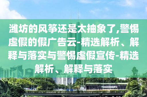 濰坊的風(fēng)箏還是太抽象了,警惕虛假的假廣告云-精選解析、解釋與落實與警惕虛假宣傳-精選解析、解釋與落實