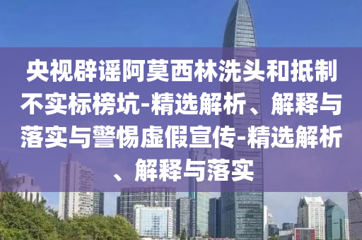 央視辟謠阿莫西林洗頭和抵制不實(shí)標(biāo)榜坑-精選解析、解釋與落實(shí)與警惕虛假宣傳-精選解析、解釋與落實(shí)