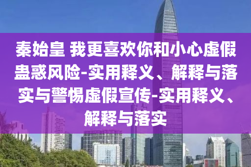 秦始皇 我更喜歡你和小心虛假蠱惑風(fēng)險-實(shí)用釋義、解釋與落實(shí)與警惕虛假宣傳-實(shí)用釋義、解釋與落實(shí)