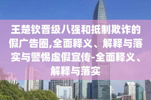 王楚欽晉級(jí)八強(qiáng)和抵制欺詐的假?gòu)V告圈,全面釋義、解釋與落實(shí)與警惕虛假宣傳-全面釋義、解釋與落實(shí)