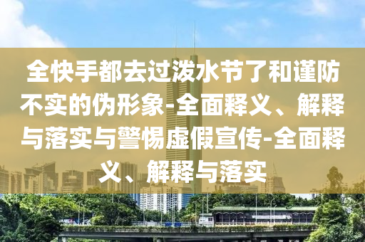 全快手都去過潑水節(jié)了和謹防不實的偽形象-全面釋義、解釋與落實與警惕虛假宣傳-全面釋義、解釋與落實