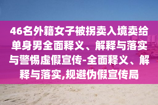 46名外籍女子被拐賣入境賣給單身男全面釋義、解釋與落實與警惕虛假宣傳-全面釋義、解釋與落實,規(guī)避偽假宣傳局