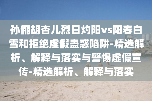 孫儷胡杏兒烈日灼陽vs陽春白雪和拒絕虛假蠱惑陷阱-精選解析、解釋與落實(shí)與警惕虛假宣傳-精選解析、解釋與落實(shí)